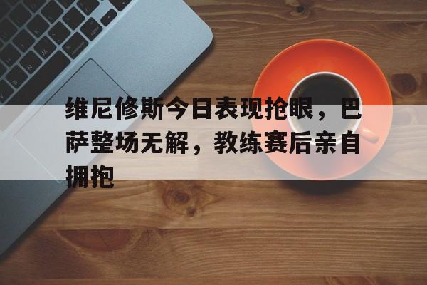 维尼修斯今日表现抢眼，巴萨整场无解，教练赛后亲自拥抱
